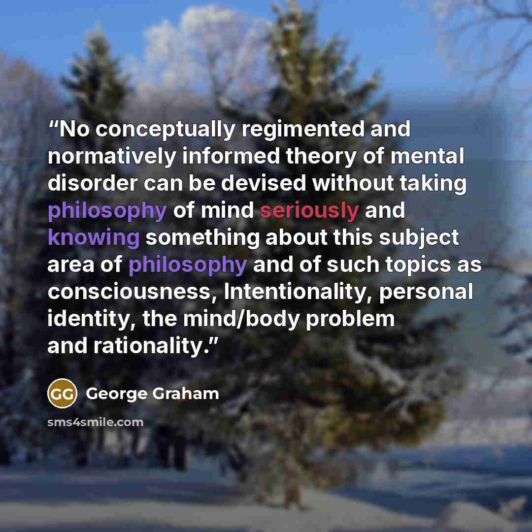 “No conceptually regimented and normatively informed theory of mental disorder can be devised without taking philosophy of mind seriously and knowing something about this subject area of philosophy and of such topics as consciousness, Intentionality, personal identity, the mind/body problem and…” quote by George Graham