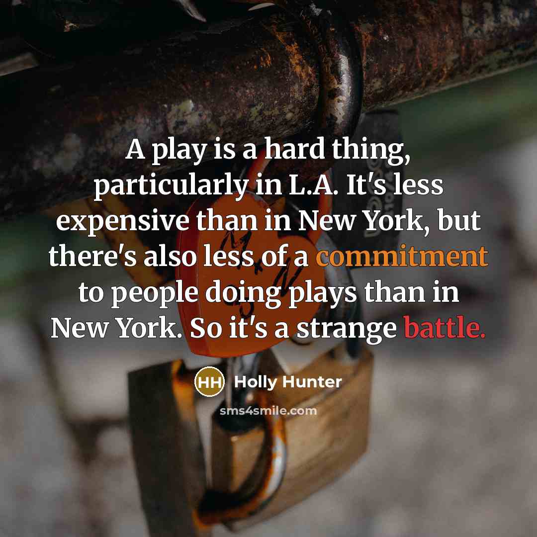 “A play is a hard thing, particularly in L.A. It's less expensive than in New York, but there's also less of a commitment to people doing plays than in New York. So it's a strange battle.” quote by Holly Hunter