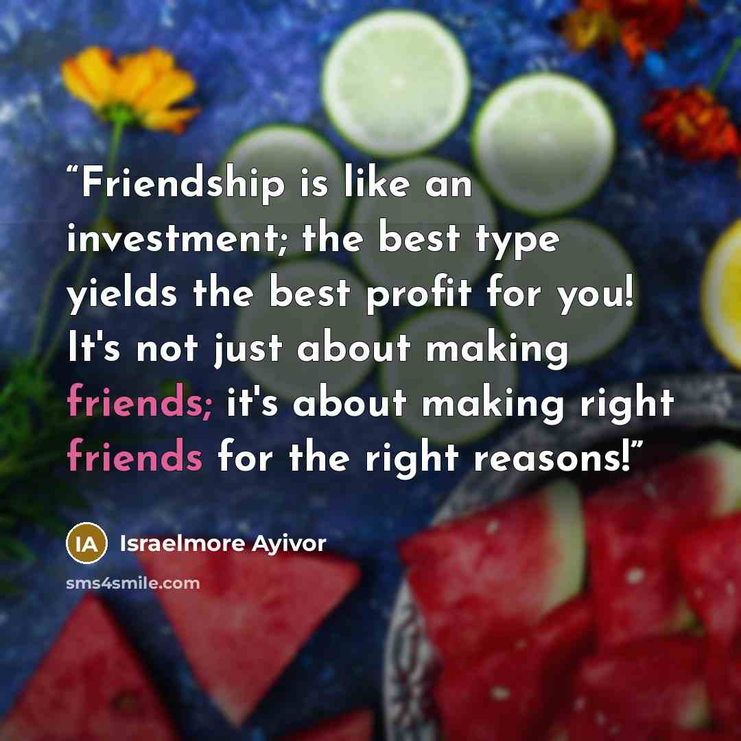 “Friendship is like an investment; the best type yields the best profit for you! It's not just about making friends; it's about making right friends for the right reasons!” quote by Israelmore Ayivor