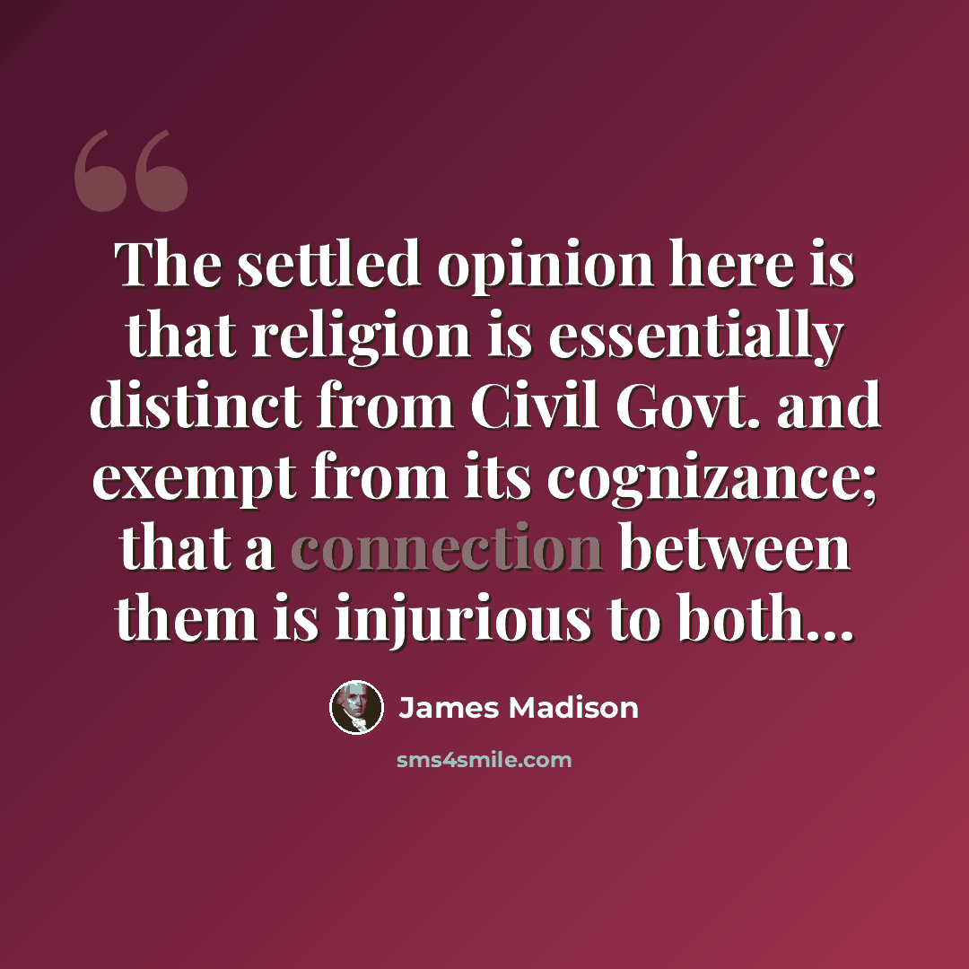“The settled opinion here is that religion is essentially distinct from Civil Govt. and exempt from its cognizance; that a connection between them is injurious to both…” quote by James Madison