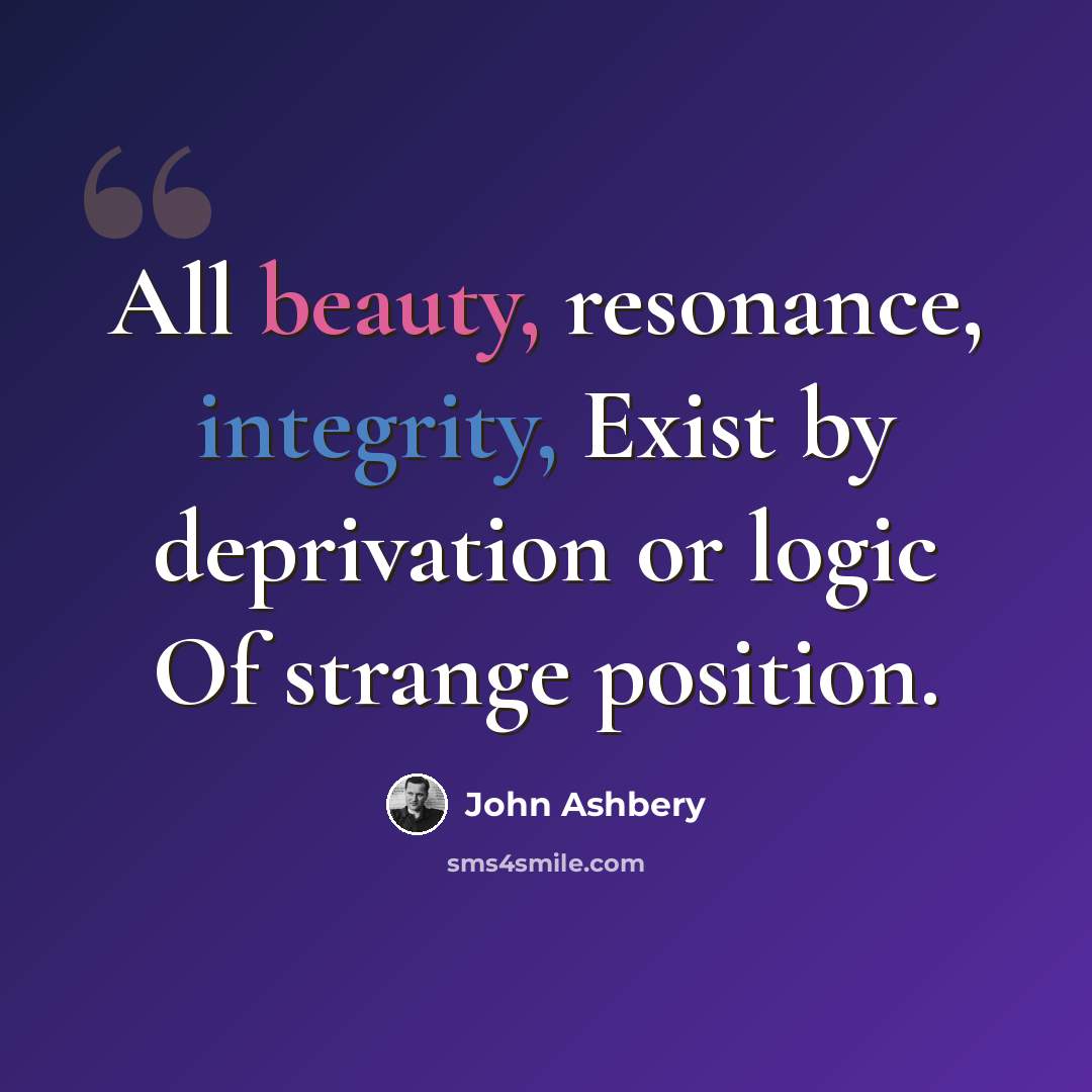 “All beauty, resonance, integrity, Exist by deprivation or logic Of strange position.” quote by John Ashbery