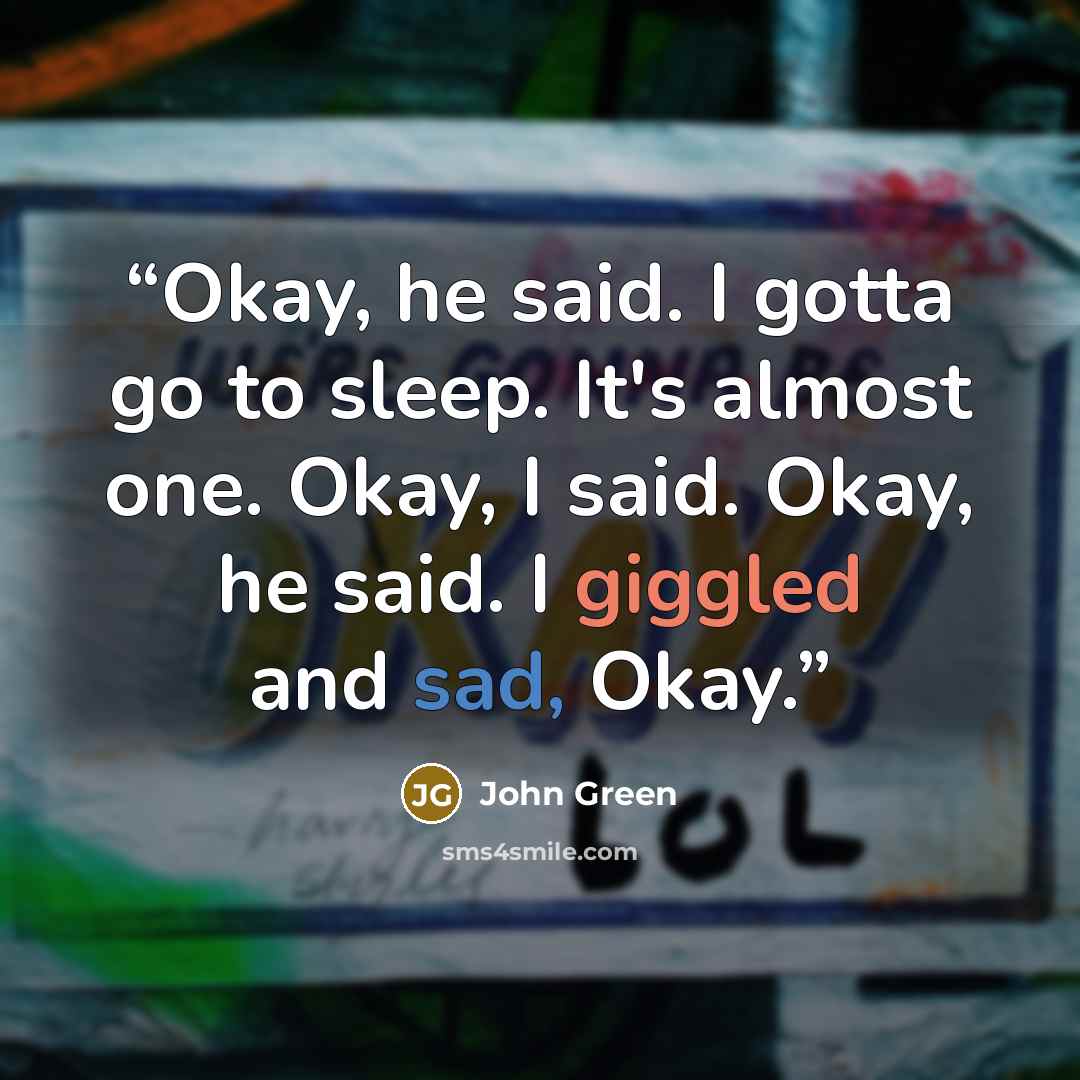 “Okay, he said. I gotta go to sleep. It's almost one. Okay, I said. Okay, he said. I giggled and sad, Okay.” quote by John Green