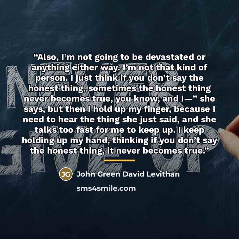 “Also, I’m not going to be devastated or anything either way. I’m not that kind of person. I just think if you don’t say the honest thing, sometimes the honest thing never becomes true, you know, and I—” she says, but then I hold up my finger, because I need to hear the thing she just said, and she…” quote by John Green David Levithan