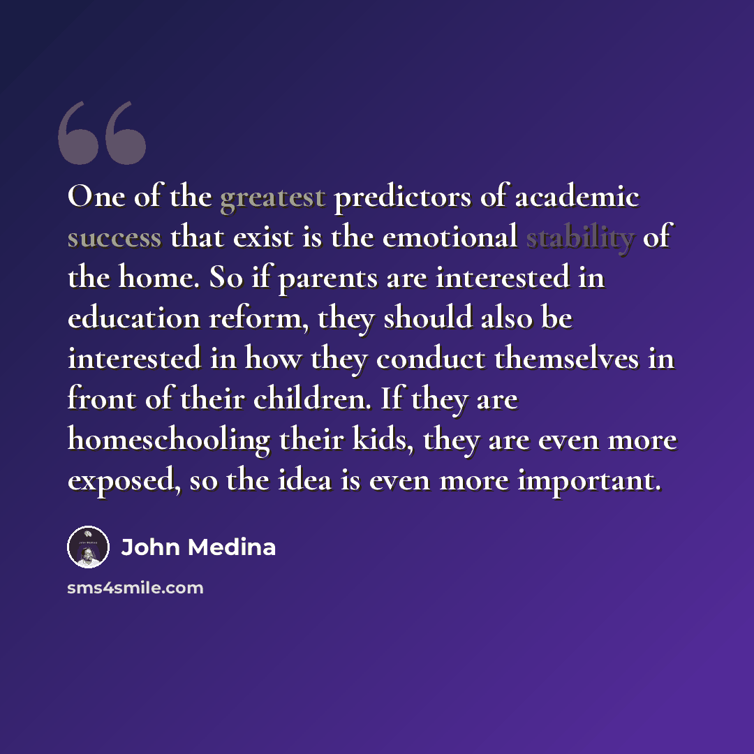 “One of the greatest predictors of academic success that exist is the emotional stability of the home. So if parents are interested in education reform, they should also be interested in how they conduct themselves in front of their children. If they are homeschooling their kids, they are even more…” quote by John Medina