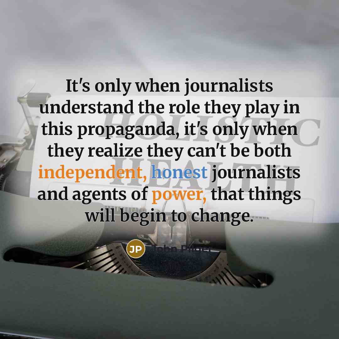 “It's only when journalists understand the role they play in this propaganda, it's only when they realize they can't be both independent, honest journalists and agents of power, that things will begin to change.” quote by John Pilger