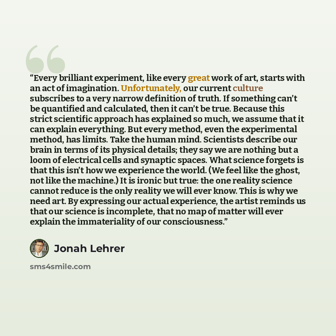 “Every brilliant experiment, like every great work of art, starts with an act of imagination. Unfortunately, our current culture subscribes to a very narrow definition of truth. If something can’t be quantified and calculated, then it can’t be true. Because this strict scientific approach has…” quote by Jonah Lehrer