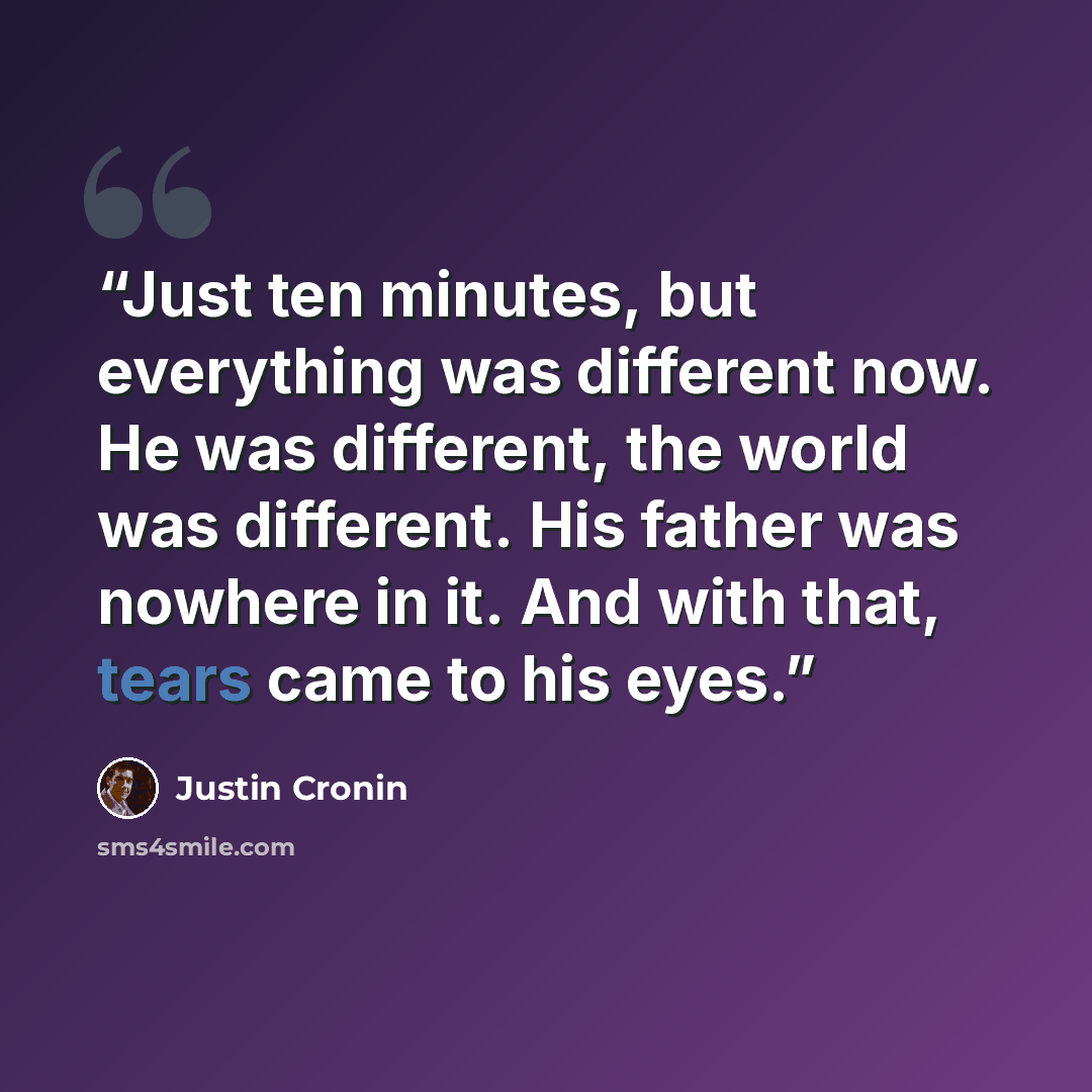 “Just ten minutes, but everything was different now. He was different, the world was different. His father was nowhere in it. And with that, tears came to his eyes.” quote by Justin Cronin