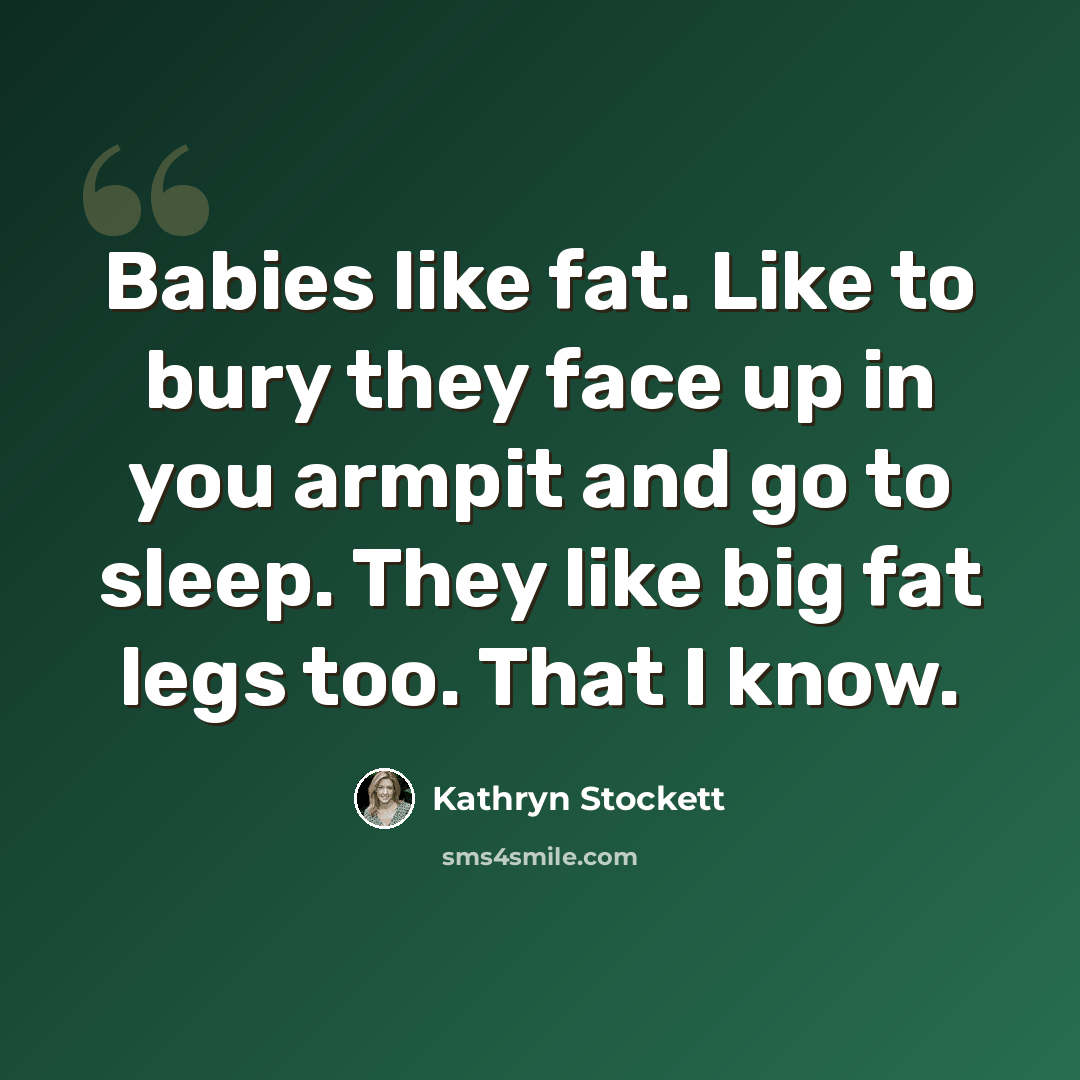 “Babies like fat. Like to bury they face up in you armpit and go to sleep. They like big fat legs too. That I know.” quote by Kathryn Stockett