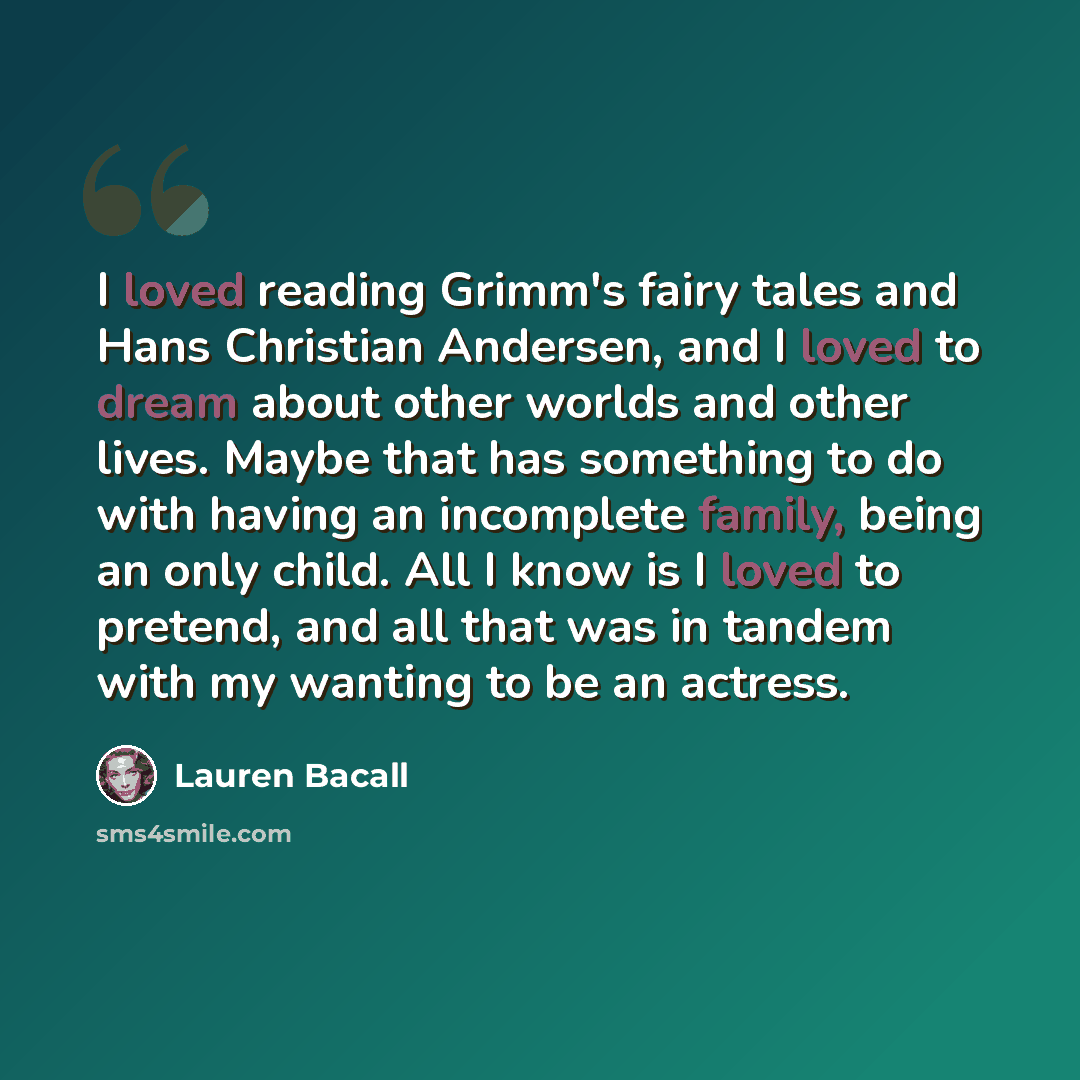 “I loved reading Grimm's fairy tales and Hans Christian Andersen, and I loved to dream about other worlds and other lives. Maybe that has something to do with having an incomplete family, being an only child. All I know is I loved to pretend, and all that was in tandem with my wanting to be an…” quote by Lauren Bacall