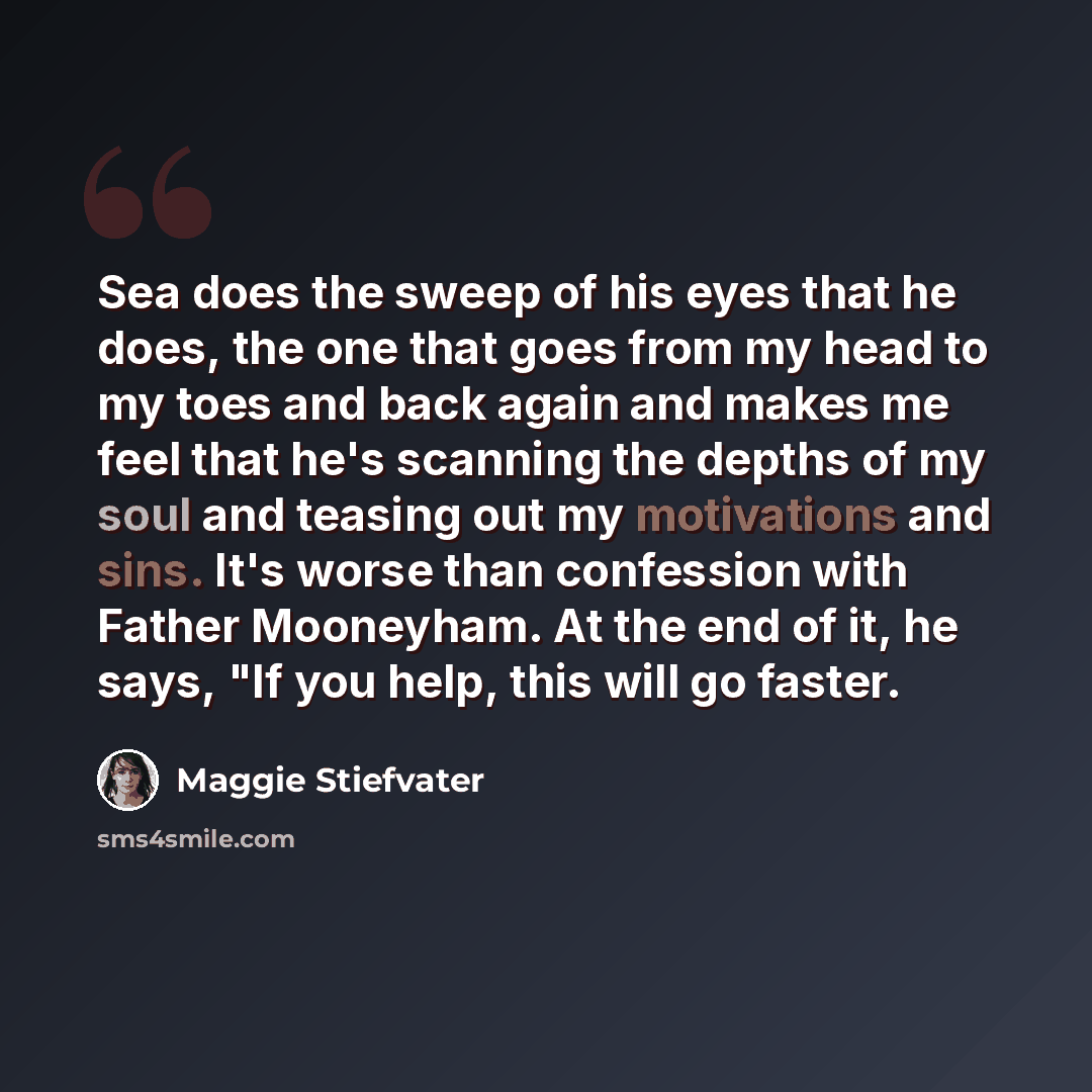 “Sea does the sweep of his eyes that he does, the one that goes from my head to my toes and back again and makes me feel that he's scanning the depths of my soul and teasing out my motivations and sins. It's worse than confession with Father Mooneyham. At the end of it, he says, "If you help, this…” quote by Maggie Stiefvater