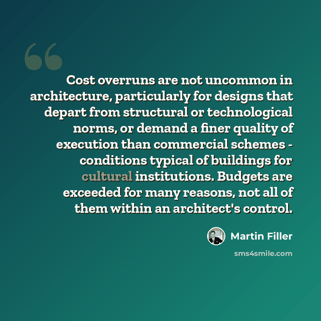 “Cost overruns are not uncommon in architecture, particularly for designs that depart from structural or technological norms, or demand a finer quality of execution than commercial schemes - conditions typical of buildings for cultural institutions. Budgets are exceeded for many reasons, not all of…” quote by Martin Filler
