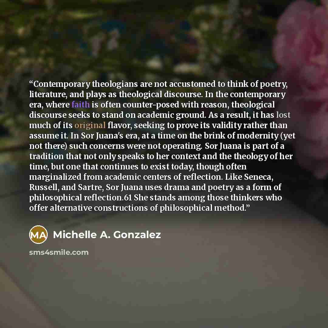 “Contemporary theologians are not accustomed to think of poetry, literature, and plays as theological discourse. In the contemporary era, where faith is often counter-posed with reason, theological discourse seeks to stand on academic ground. As a result, it has lost much of its original flavor…” quote by Michelle A. Gonzalez