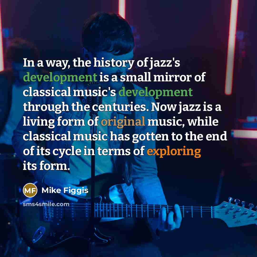 “In a way, the history of jazz's development is a small mirror of classical music's development through the centuries. Now jazz is a living form of original music, while classical music has gotten to the end of its cycle in terms of exploring its form.” quote by Mike Figgis