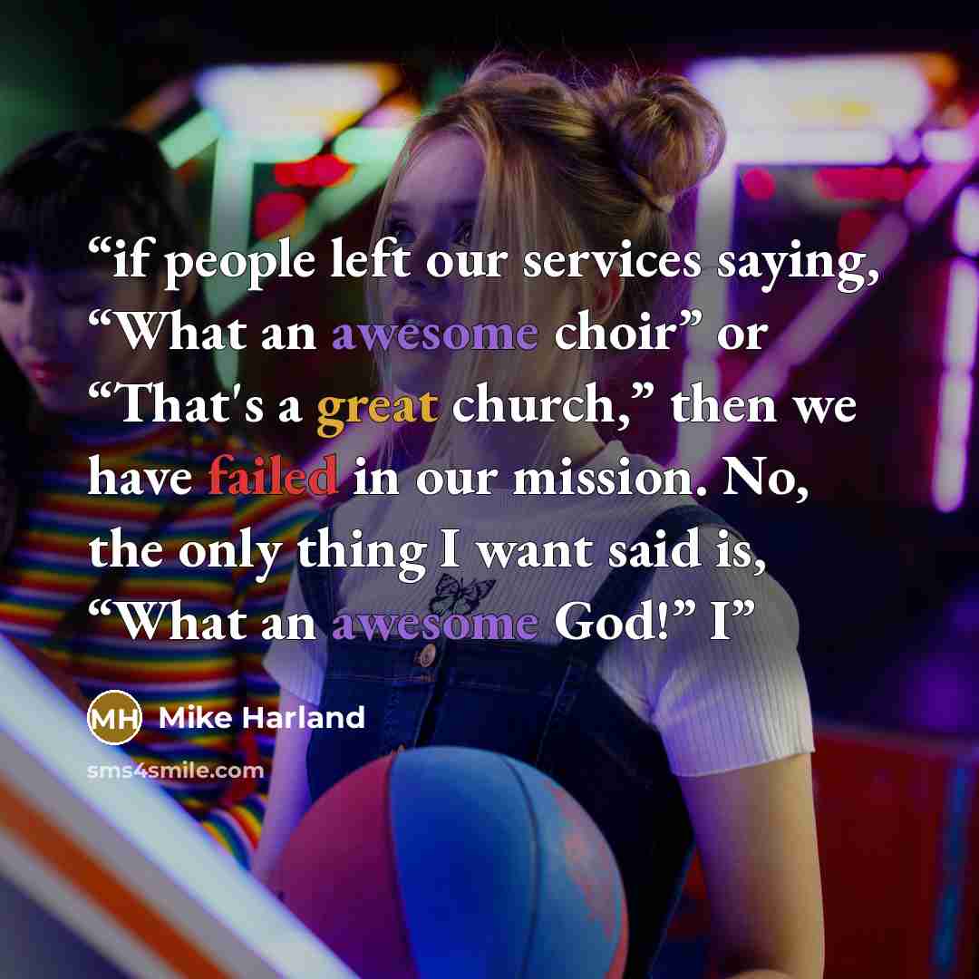 “if people left our services saying, “What an awesome choir” or “That's a great church,” then we have failed in our mission. No, the only thing I want said is, “What an awesome God!” I” quote by Mike Harland