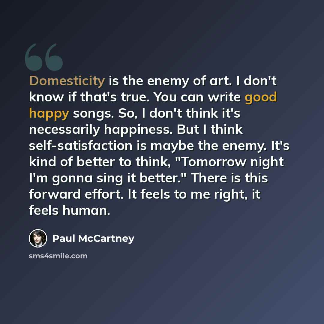 “Domesticity is the enemy of art. I don't know if that's true. You can write good happy songs. So, I don't think it's necessarily happiness. But I think self-satisfaction is maybe the enemy. It's kind of better to think, "Tomorrow night I'm gonna sing it better." There is this forward effort. It…” quote by Paul McCartney