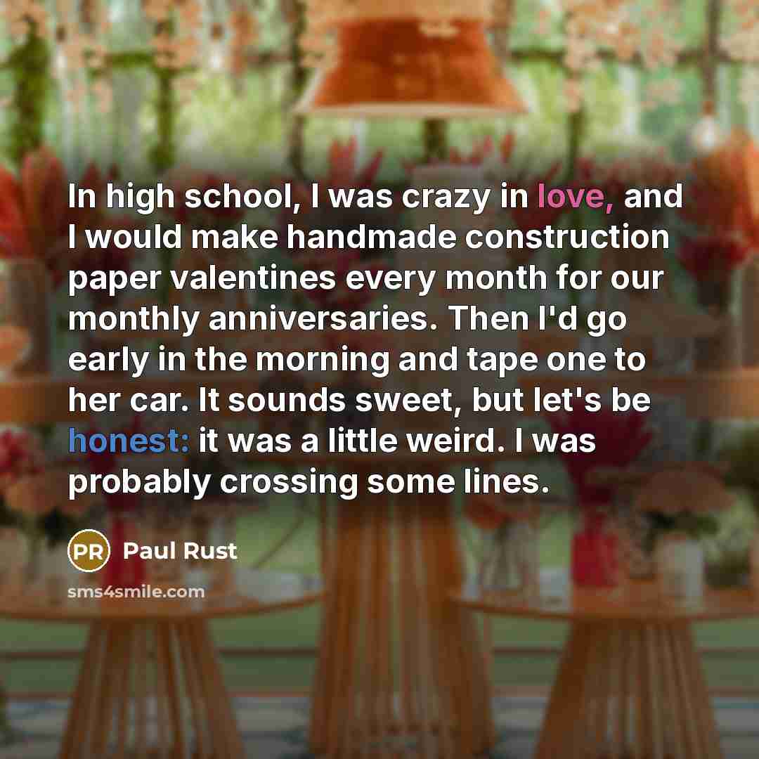“In high school, I was crazy in love, and I would make handmade construction paper valentines every month for our monthly anniversaries. Then I'd go early in the morning and tape one to her car. It sounds sweet, but let's be honest: it was a little weird. I was probably crossing some lines.” quote by Paul Rust