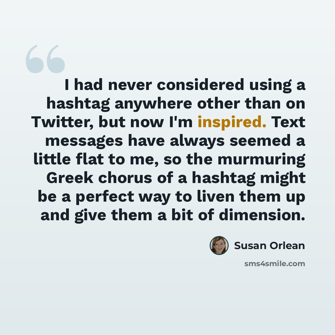 “I had never considered using a hashtag anywhere other than on Twitter, but now I'm inspired. Text messages have always seemed a little flat to me, so the murmuring Greek chorus of a hashtag might be a perfect way to liven them up and give them a bit of dimension.” quote by Susan Orlean