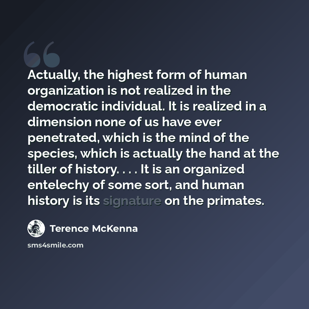 “Actually, the highest form of human organization is not realized in the democratic individual. It is realized in a dimension none of us have ever penetrated, which is the mind of the species, which is actually the hand at the tiller of history. . . . It is an organized entelechy of some sort, and…” quote by Terence McKenna