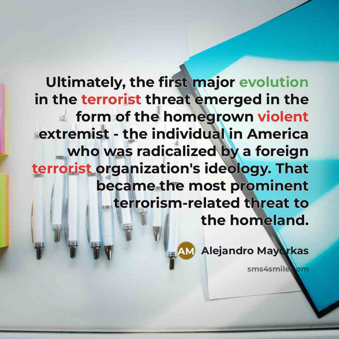 “Ultimately, the first major evolution in the terrorist threat emerged in the form of the homegrown violent extremist - the individual in America who was radicalized by a foreign terrorist organization's ideology. That became the most prominent terrorism-related threat to the homeland.” quote by Alejandro Mayorkas