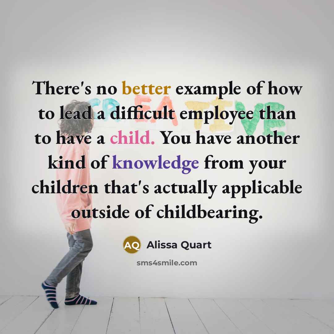 “There's no better example of how to lead a difficult employee than to have a child. You have another kind of knowledge from your children that's actually applicable outside of childbearing.” quote by Alissa Quart