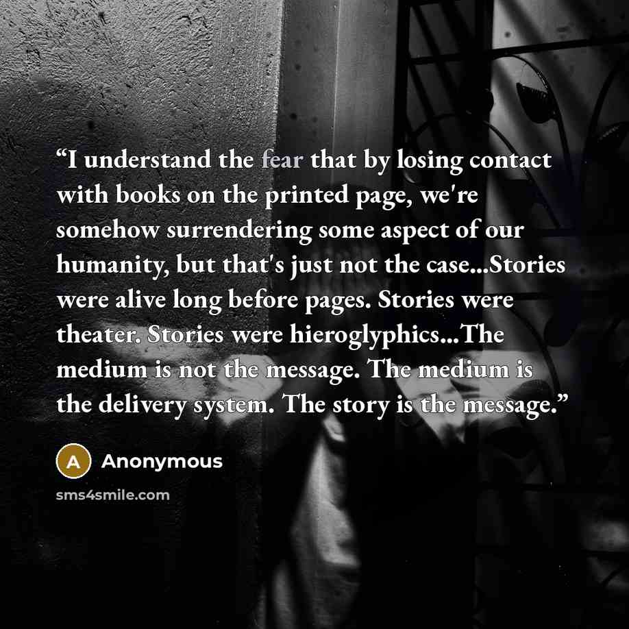 “I understand the fear that by losing contact with books on the printed page, we're somehow surrendering some aspect of our humanity, but that's just not the case…Stories were alive long before pages. Stories were theater. Stories were hieroglyphics…The medium is not the message. The medium is the…” quote by Anonymous
