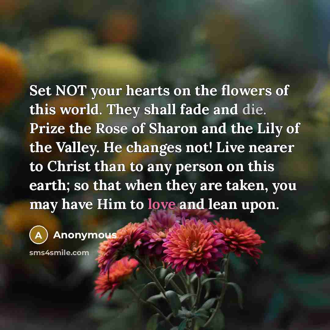 “Set NOT your hearts on the flowers of this world. They shall fade and die. Prize the Rose of Sharon and the Lily of the Valley. He changes not! Live nearer to Christ than to any person on this earth; so that when they are taken, you may have Him to love and lean upon.” quote by Anonymous