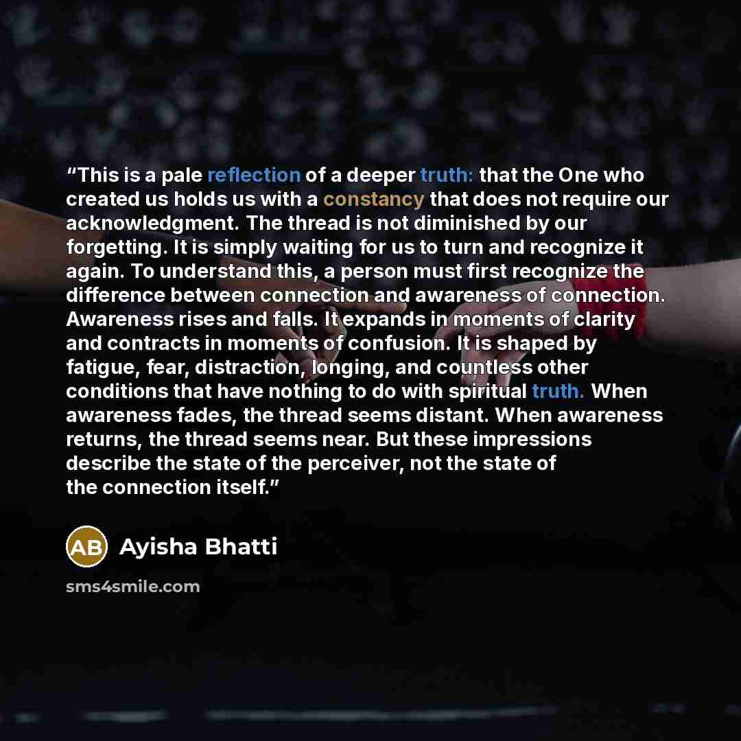 “This is a pale reflection of a deeper truth: that the One who created us holds us with a constancy that does not require our acknowledgment. The thread is not diminished by our forgetting. It is simply waiting for us to turn and recognize it again. To understand this, a person must first recognize…” quote by Ayisha Bhatti