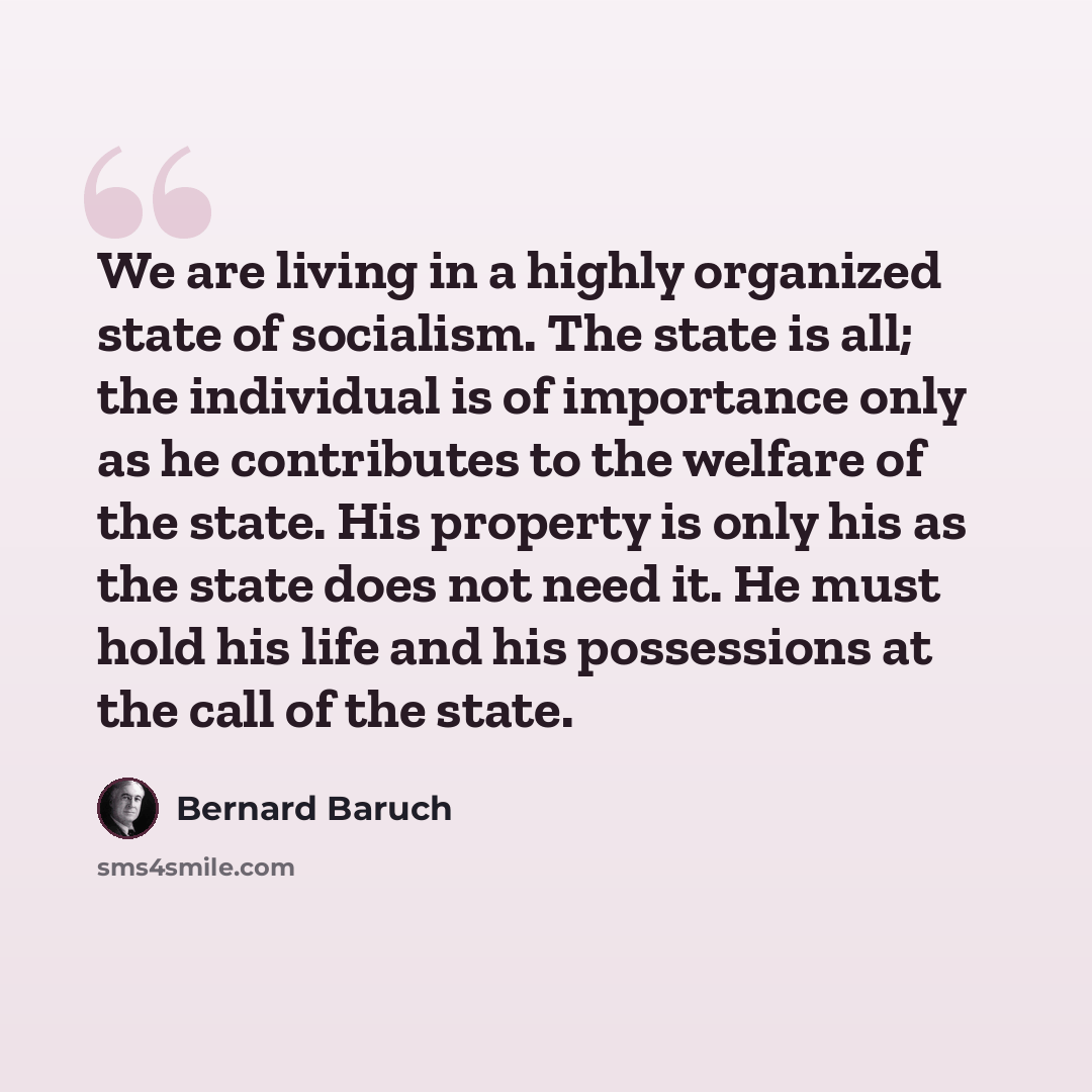 “We are living in a highly organized state of socialism. The state is all; the individual is of importance only as he contributes to the welfare of the state. His property is only his as the state does not need it. He must hold his life and his possessions at the call of the state.” quote by Bernard Baruch