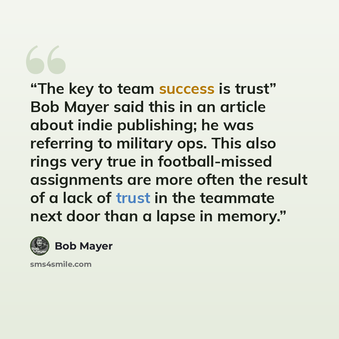 “The key to team success is trust” Bob Mayer said this in an article about indie publishing; he was referring to military ops. This also rings very true in football-missed assignments are more often the result of a lack of trust in the teammate next door than a lapse in memory.” quote by Bob Mayer