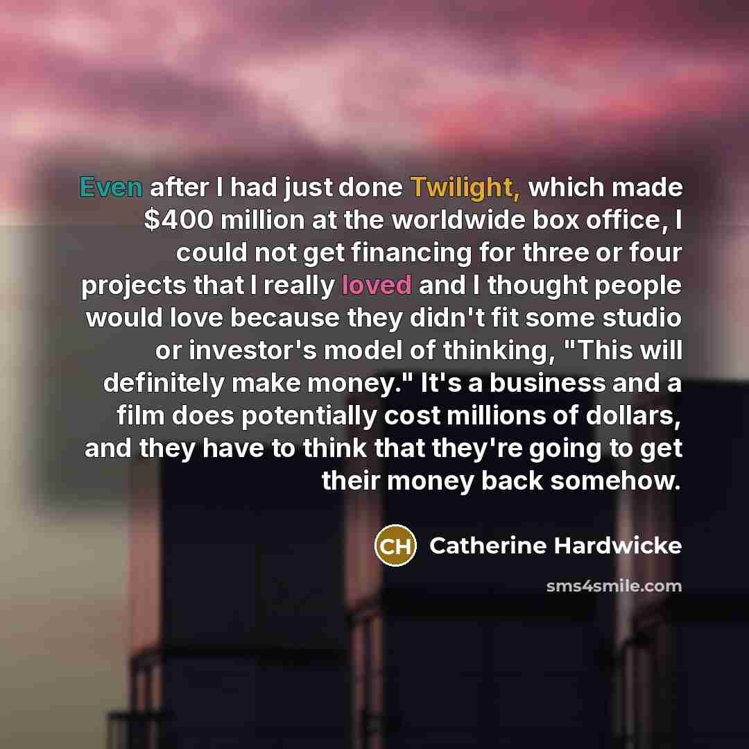 “Even after I had just done Twilight, which made $400 million at the worldwide box office, I could not get financing for three or four projects that I really loved and I thought people would love because they didn't fit some studio or investor's model of thinking, "This will definitely make money."…” quote by Catherine Hardwicke