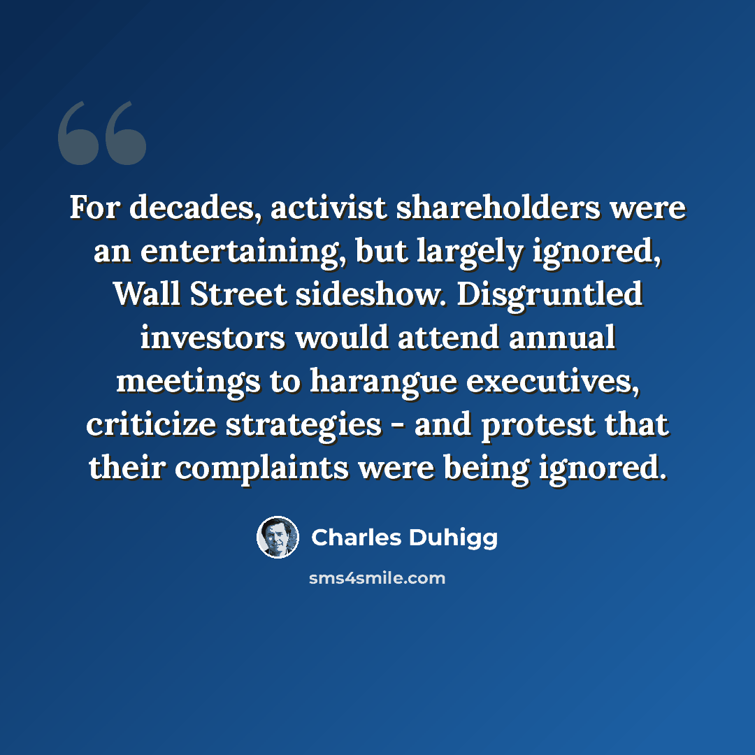 “For decades, activist shareholders were an entertaining, but largely ignored, Wall Street sideshow. Disgruntled investors would attend annual meetings to harangue executives, criticize strategies - and protest that their complaints were being ignored.” quote by Charles Duhigg