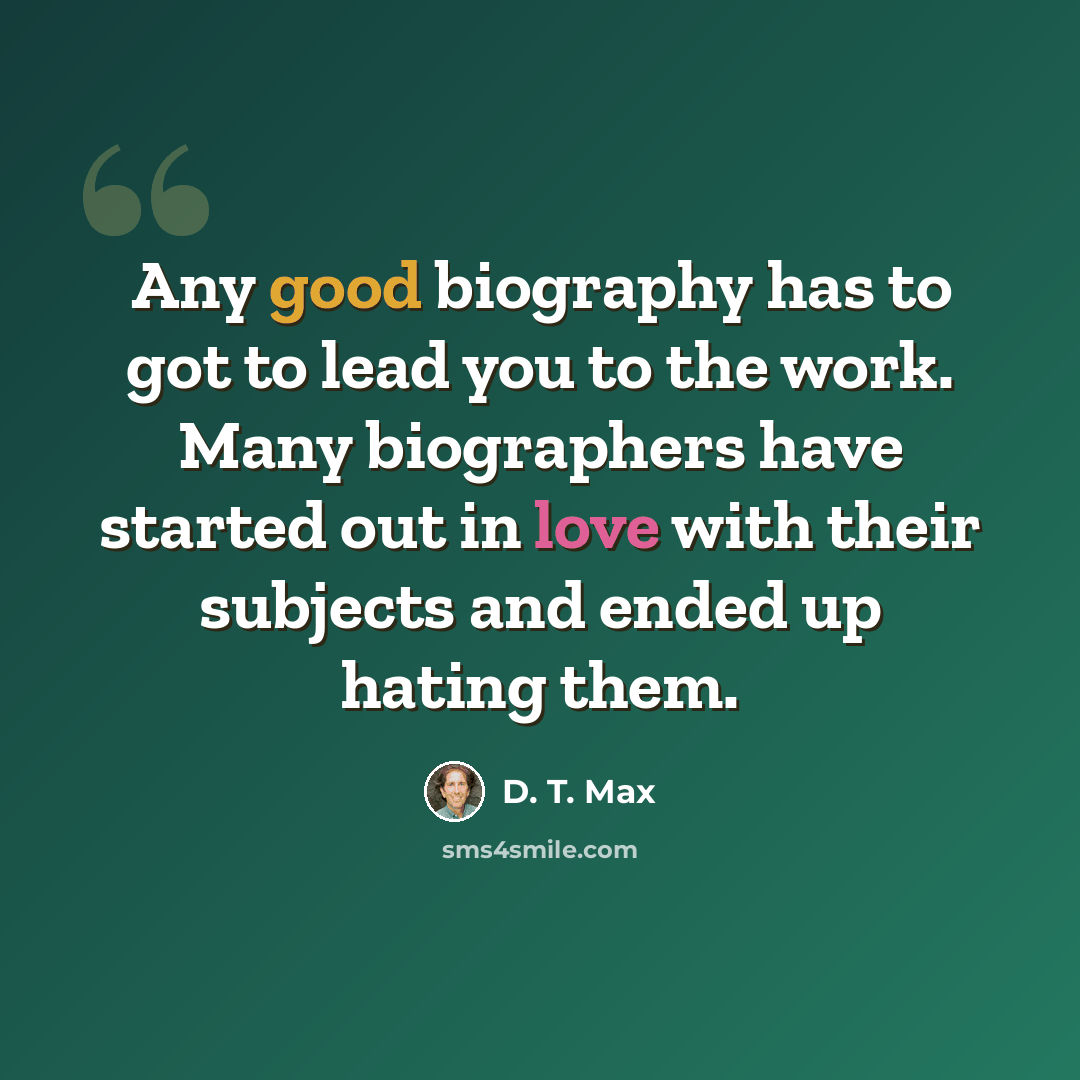 “Any good biography has to got to lead you to the work. Many biographers have started out in love with their subjects and ended up hating them.” quote by D. T. Max