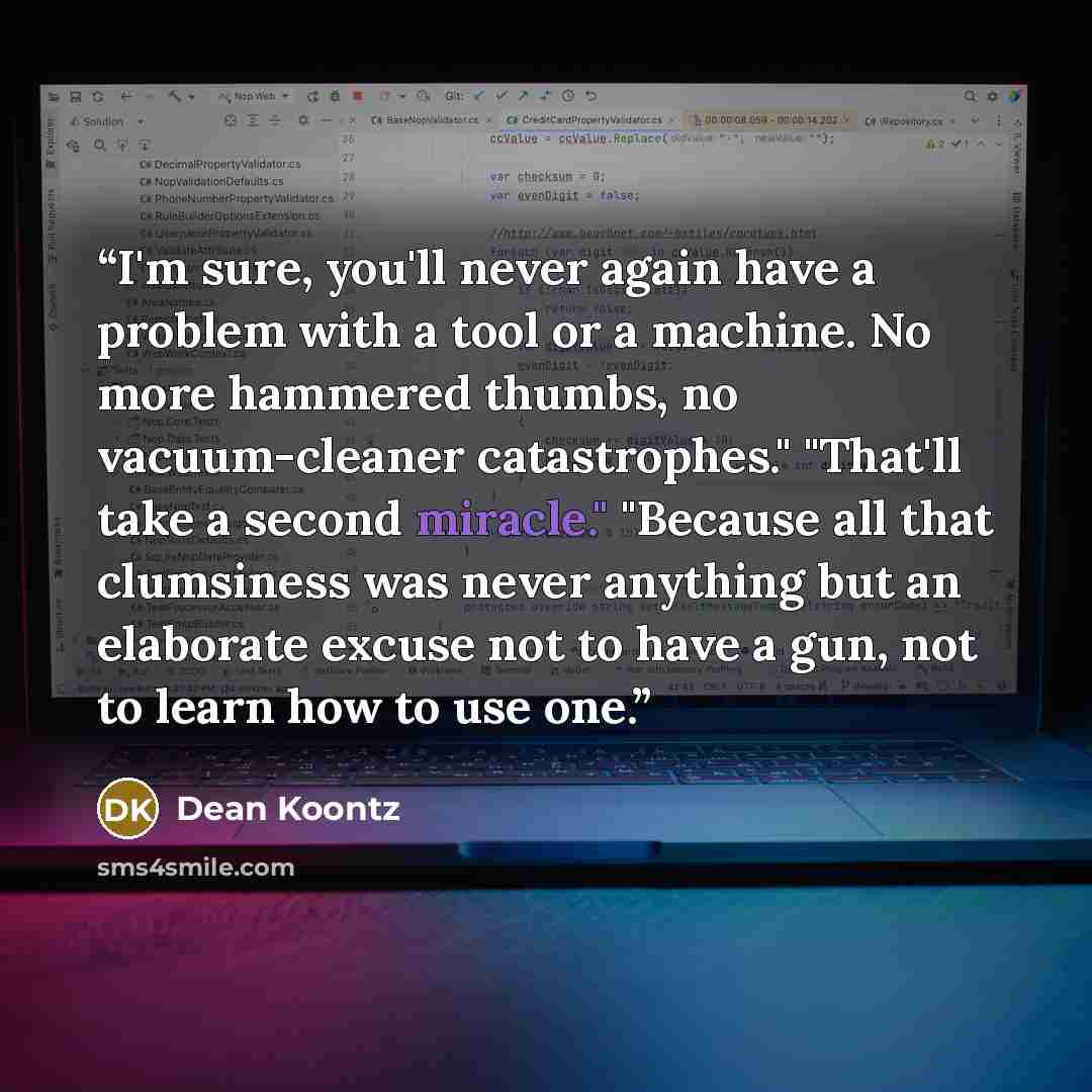 “I'm sure, you'll never again have a problem with a tool or a machine. No more hammered thumbs, no vacuum-cleaner catastrophes." "That'll take a second miracle." "Because all that clumsiness was never anything but an elaborate excuse not to have a gun, not to learn how to use one.” quote by Dean Koontz