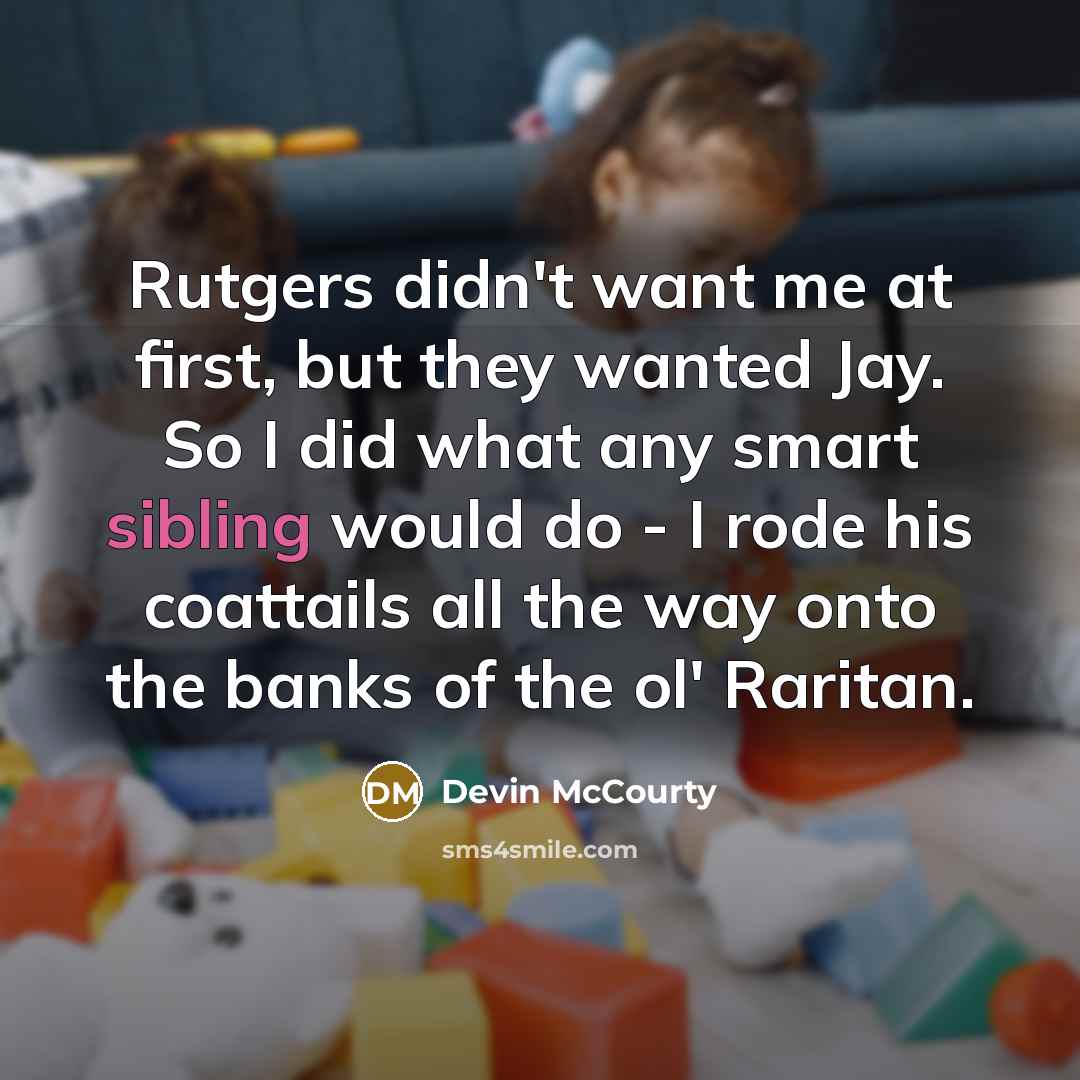 “Rutgers didn't want me at first, but they wanted Jay. So I did what any smart sibling would do - I rode his coattails all the way onto the banks of the ol' Raritan.” quote by Devin McCourty