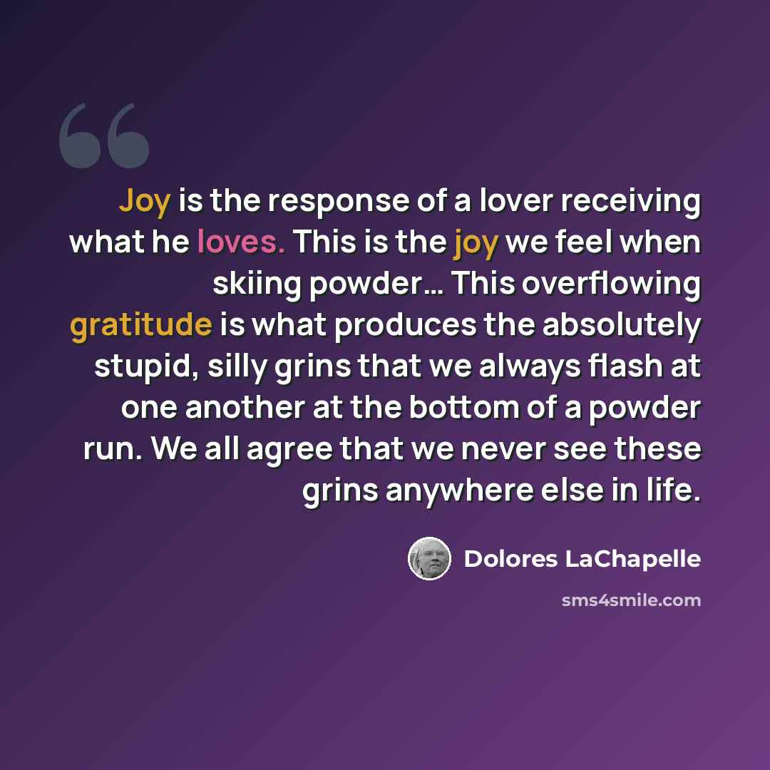 “Joy is the response of a lover receiving what he loves. This is the joy we feel when skiing powder… This overflowing gratitude is what produces the absolutely stupid, silly grins that we always flash at one another at the bottom of a powder run. We all agree that we never see these grins anywhere…” quote by Dolores LaChapelle