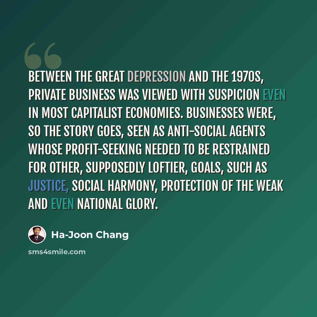 “Between the Great Depression and the 1970s, private business was viewed with suspicion even in most capitalist economies. Businesses were, so the story goes, seen as anti-social agents whose profit-seeking needed to be restrained for other, supposedly loftier, goals, such as justice, social…” quote by Ha-Joon Chang