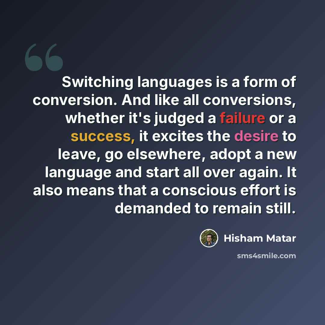 “Switching languages is a form of conversion. And like all conversions, whether it's judged a failure or a success, it excites the desire to leave, go elsewhere, adopt a new language and start all over again. It also means that a conscious effort is demanded to remain still.” quote by Hisham Matar