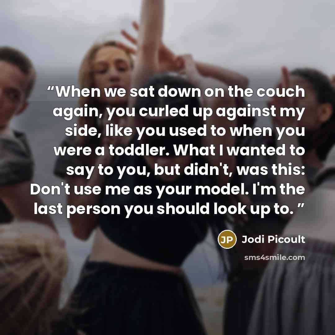 “When we sat down on the couch again, you curled up against my side, like you used to when you were a toddler. What I wanted to say to you, but didn't, was this: Don't use me as your model. I'm the last person you should look up to.” quote by Jodi Picoult