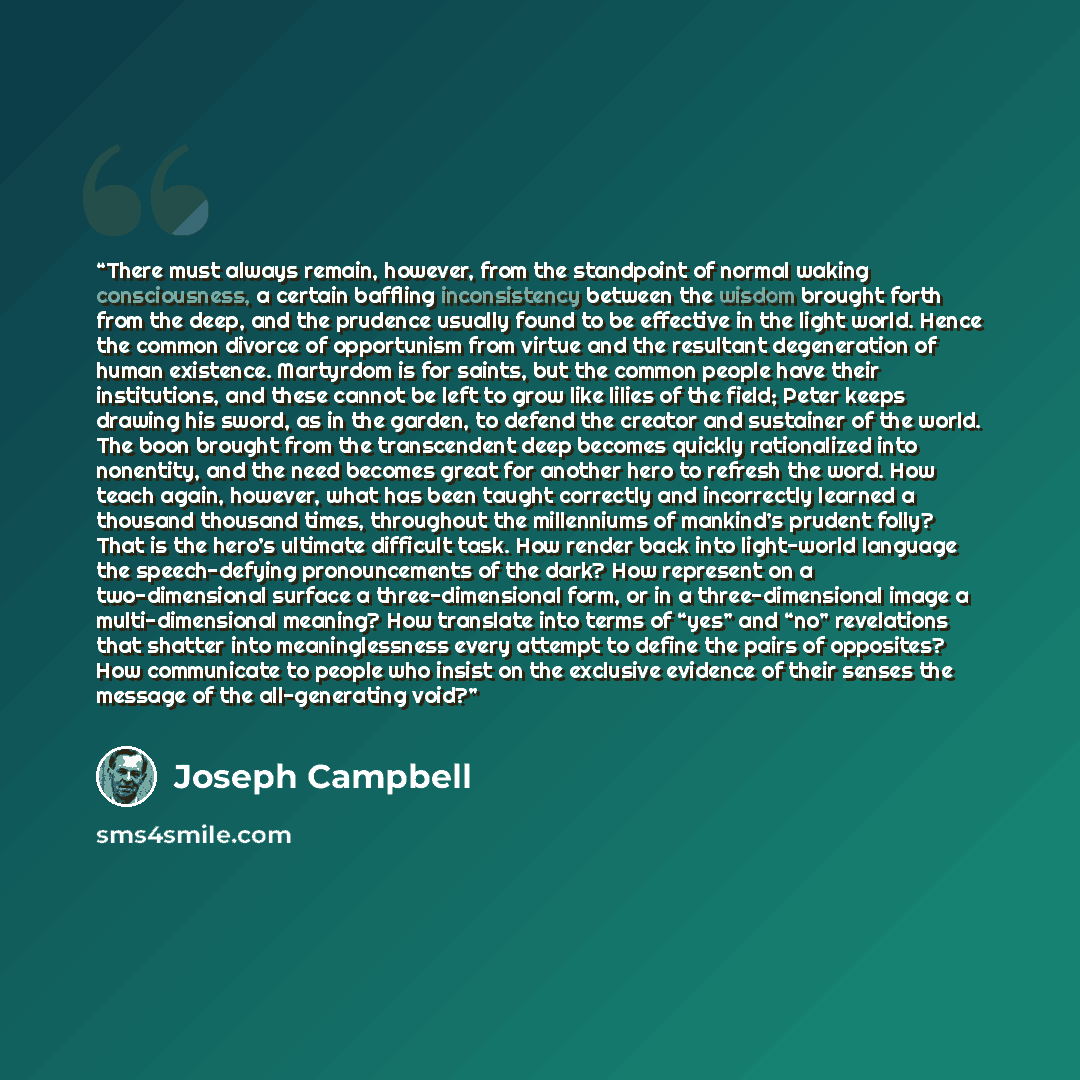 “There must always remain, however, from the standpoint of normal waking consciousness, a certain baffling inconsistency between the wisdom brought forth from the deep, and the prudence usually found to be effective in the light world. Hence the common divorce of opportunism from virtue and the…” quote by Joseph Campbell