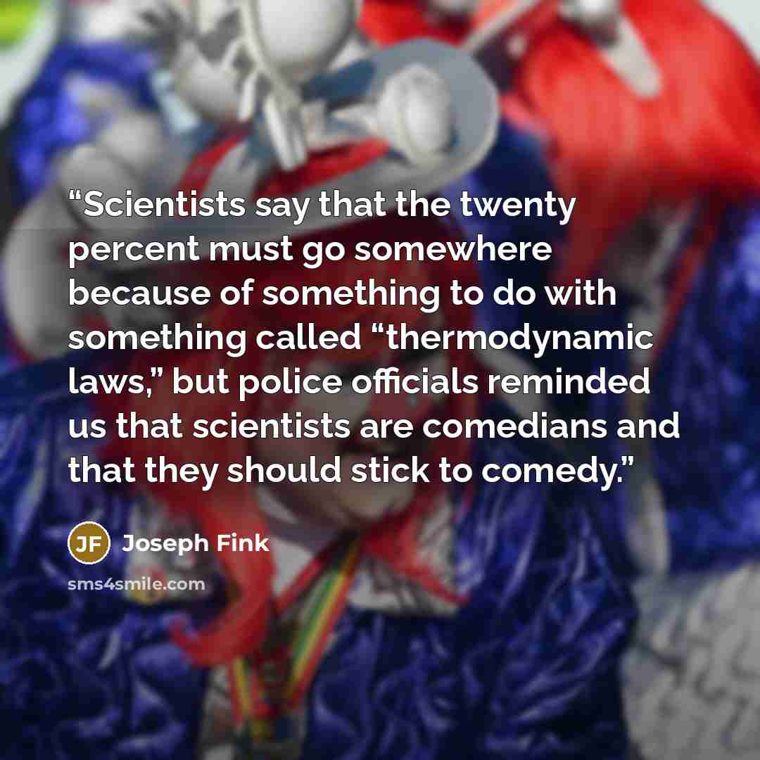 “Scientists say that the twenty percent must go somewhere because of something to do with something called “thermodynamic laws,” but police officials reminded us that scientists are comedians and that they should stick to comedy.” quote by Joseph Fink