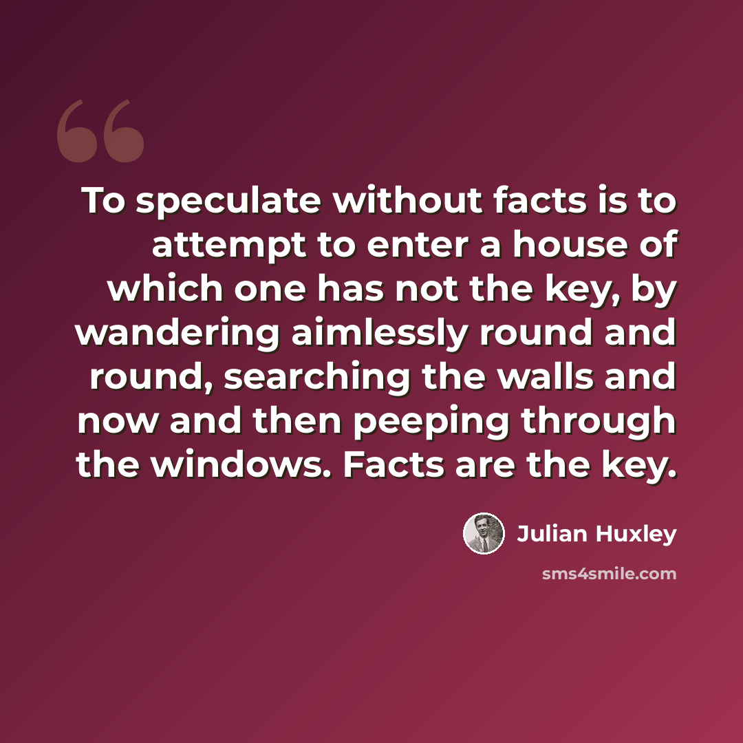 “To speculate without facts is to attempt to enter a house of which one has not the key, by wandering aimlessly round and round, searching the walls and now and then peeping through the windows. Facts are the key.” quote by Julian Huxley