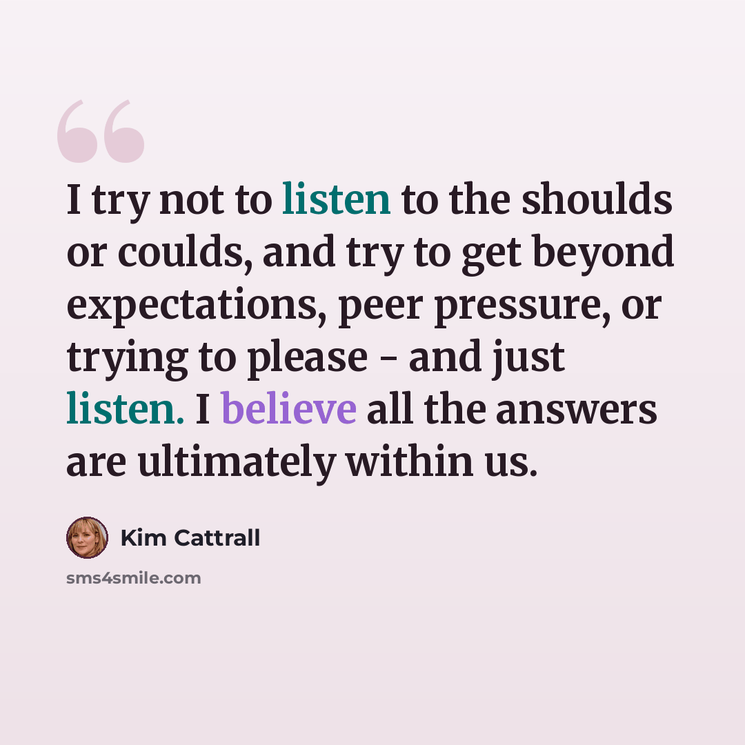 “I try not to listen to the shoulds or coulds, and try to get beyond expectations, peer pressure, or trying to please - and just listen. I believe all the answers are ultimately within us.” quote by Kim Cattrall