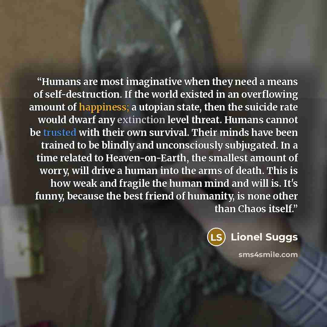 “Humans are most imaginative when they need a means of self-destruction. If the world existed in an overflowing amount of happiness; a utopian state, then the suicide rate would dwarf any extinction level threat. Humans cannot be trusted with their own survival. Their minds have been trained to be…” quote by Lionel Suggs
