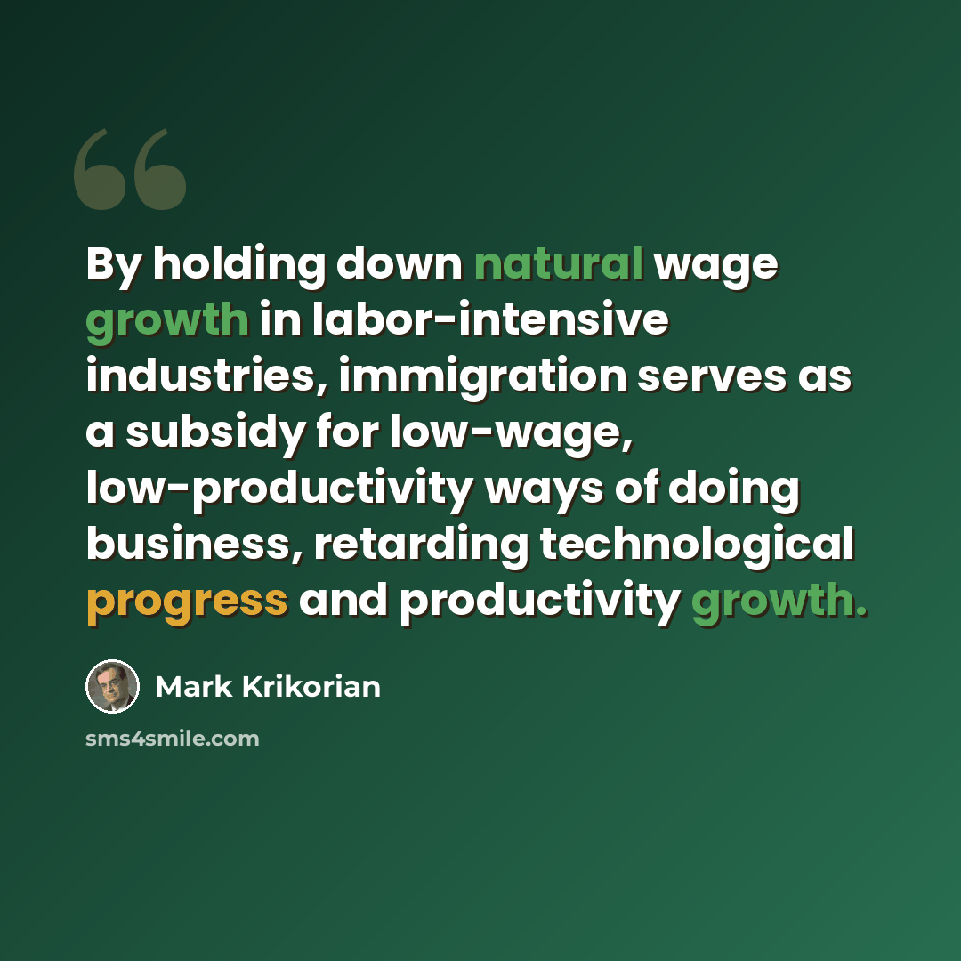 “By holding down natural wage growth in labor-intensive industries, immigration serves as a subsidy for low-wage, low-productivity ways of doing business, retarding technological progress and productivity growth.” quote by Mark Krikorian
