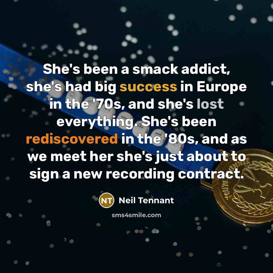 “She's been a smack addict, she's had big success in Europe in the '70s, and she's lost everything. She's been rediscovered in the '80s, and as we meet her she's just about to sign a new recording contract.” quote by Neil Tennant