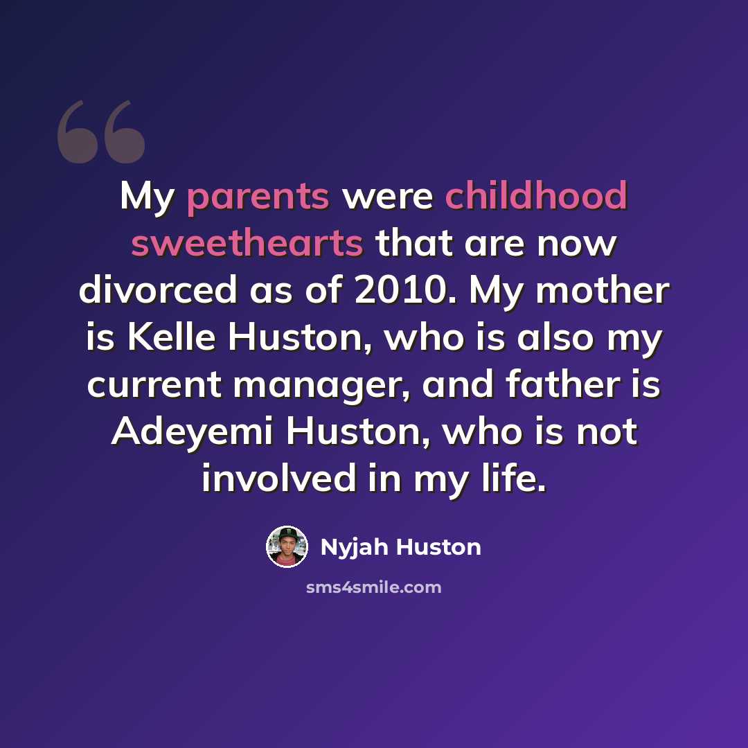 “My parents were childhood sweethearts that are now divorced as of 2010. My mother is Kelle Huston, who is also my current manager, and father is Adeyemi Huston, who is not involved in my life.” quote by Nyjah Huston