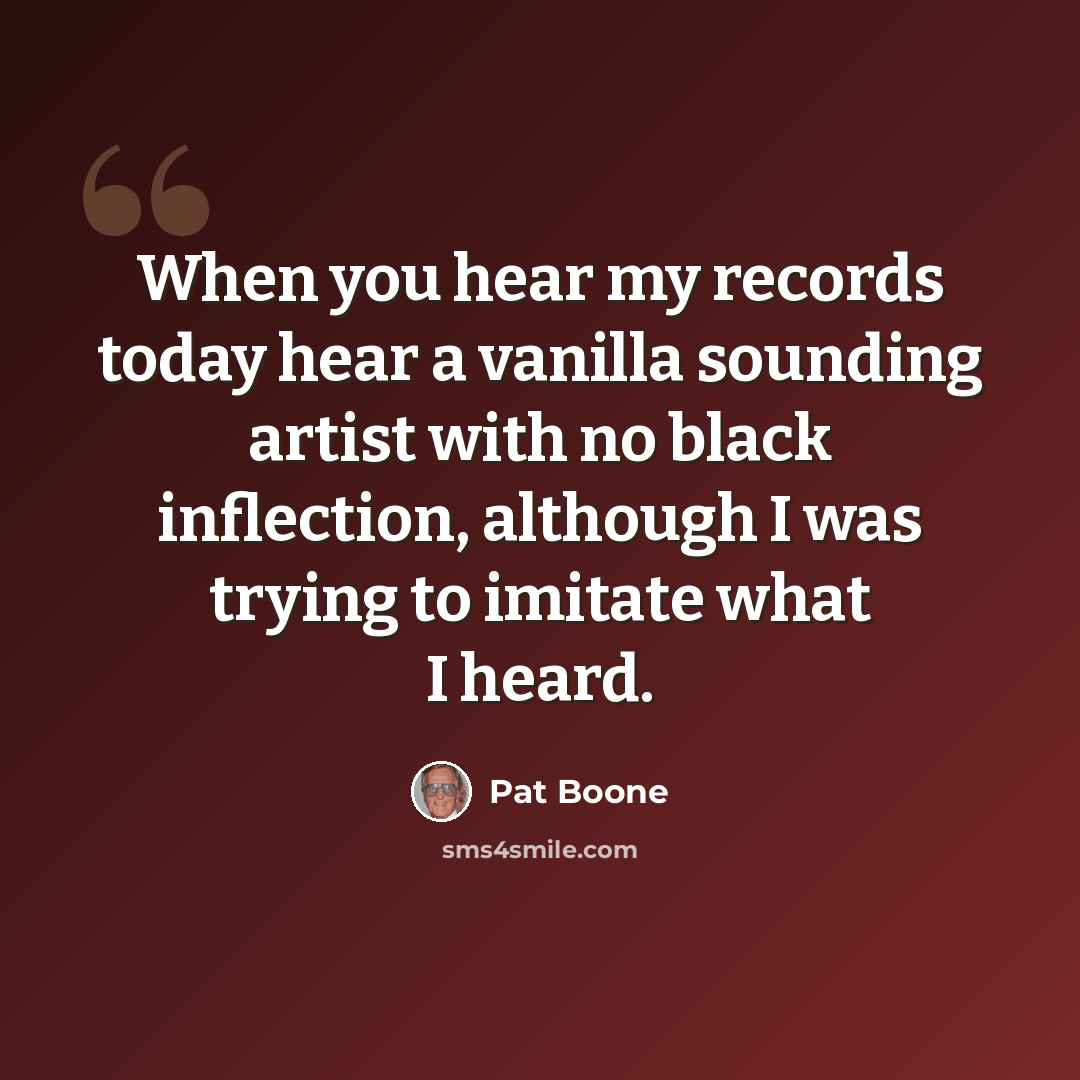“When you hear my records today hear a vanilla sounding artist with no black inflection, although I was trying to imitate what I heard.” quote by Pat Boone