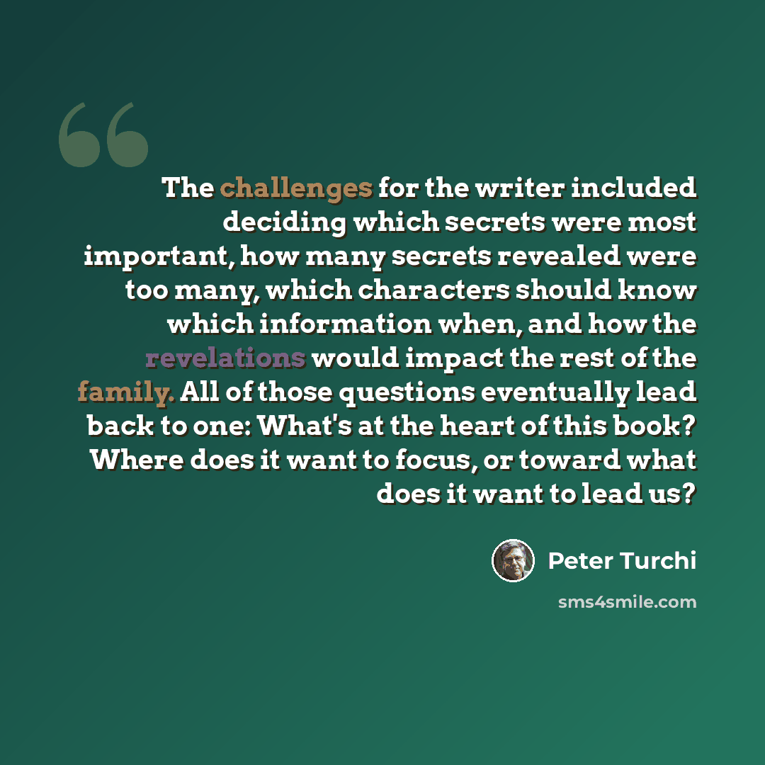 “The challenges for the writer included deciding which secrets were most important, how many secrets revealed were too many, which characters should know which information when, and how the revelations would impact the rest of the family. All of those questions eventually lead back to one: What's…” quote by Peter Turchi