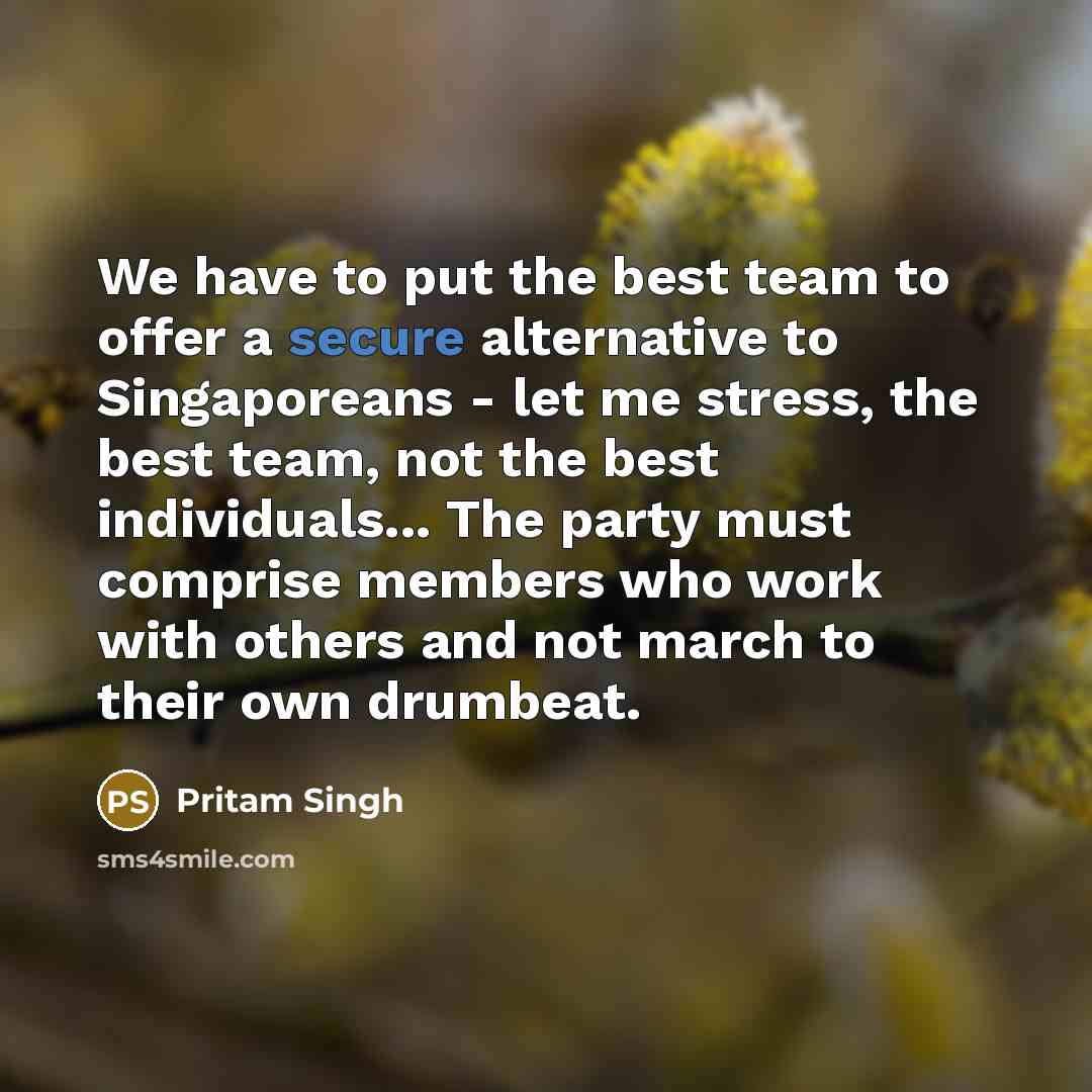“We have to put the best team to offer a secure alternative to Singaporeans - let me stress, the best team, not the best individuals... The party must comprise members who work with others and not march to their own drumbeat.” quote by Pritam Singh