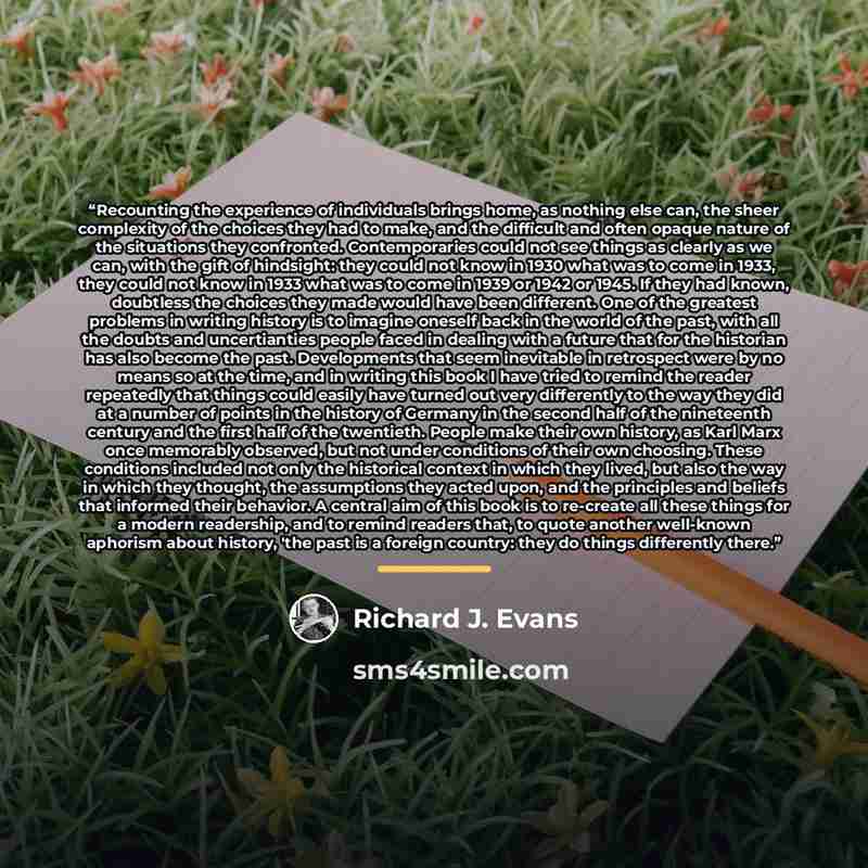 “Recounting the experience of individuals brings home, as nothing else can, the sheer complexity of the choices they had to make, and the difficult and often opaque nature of the situations they confronted. Contemporaries could not see things as clearly as we can, with the gift of hindsight: they…” quote by Richard J. Evans